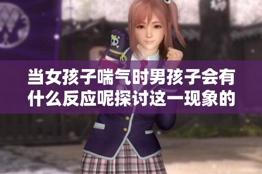 当女孩子喘气时男孩子会有什么反应呢探讨这一现象的心理影响和情感变化