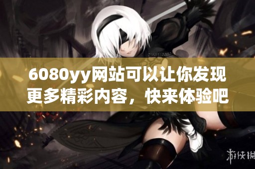 6080yy网站可以让你发现更多精彩内容，快来体验吧！