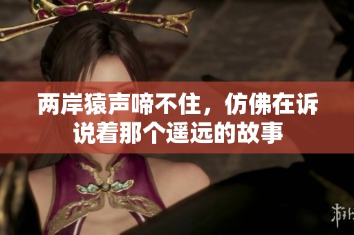 两岸猿声啼不住，仿佛在诉说着那个遥远的故事