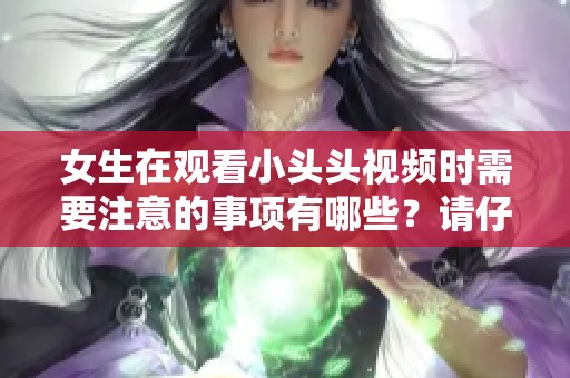 女生在观看小头头视频时需要注意的事项有哪些？请仔细阅读这篇文章。
