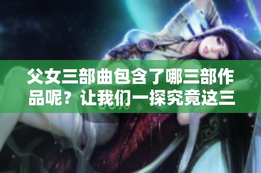 父女三部曲包含了哪三部作品呢？让我们一探究竟这三部的精彩内容。