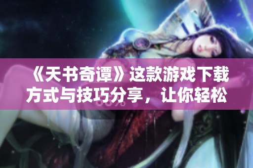 《天书奇谭》这款游戏下载方式与技巧分享，让你轻松入门体验游戏乐趣