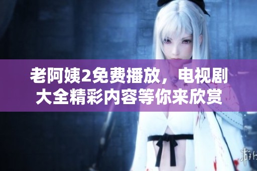 老阿姨2免费播放，电视剧大全精彩内容等你来欣赏