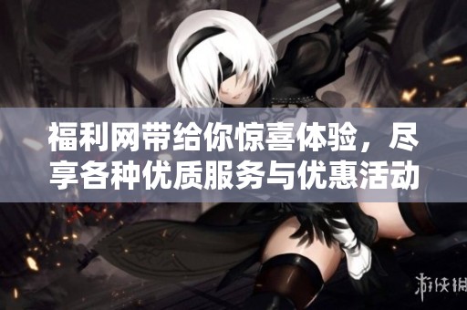 福利网带给你惊喜体验，尽享各种优质服务与优惠活动！