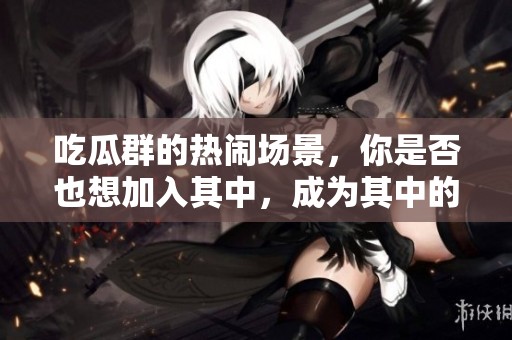 吃瓜群的热闹场景，你是否也想加入其中，成为其中的一员呢
