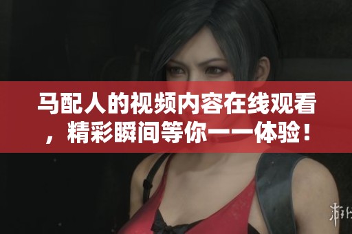 马配人的视频内容在线观看，精彩瞬间等你一一体验！