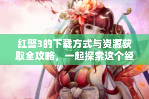 红警3的下载方式与资源获取全攻略，一起探索这个经典游戏的下载渠道。