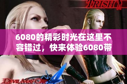6080的精彩时光在这里不容错过，快来体验6080带来的全新感受！