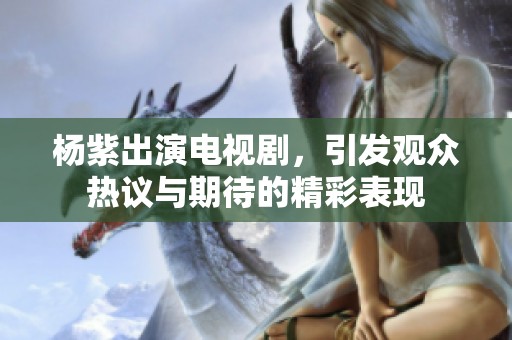 杨紫出演电视剧，引发观众热议与期待的精彩表现