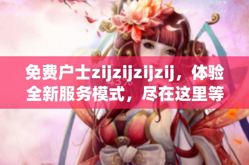 免费户士zijzijzijzij，体验全新服务模式，尽在这里等你来探索！
