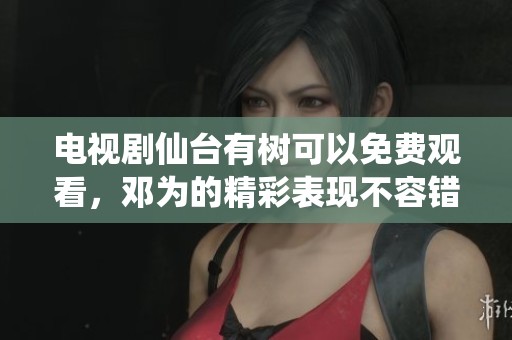 电视剧仙台有树可以免费观看，邓为的精彩表现不容错过
