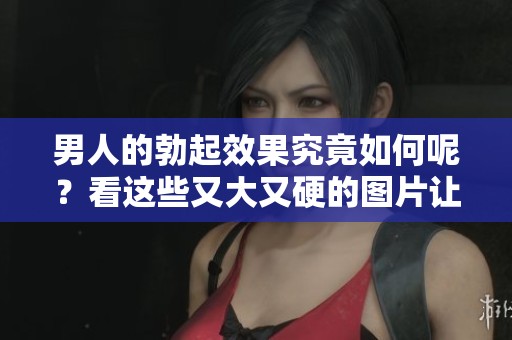 男人的勃起效果究竟如何呢？看这些又大又硬的图片让你了解真相！