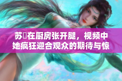 苏玥在厨房张开腿，视频中她疯狂迎合观众的期待与惊喜。