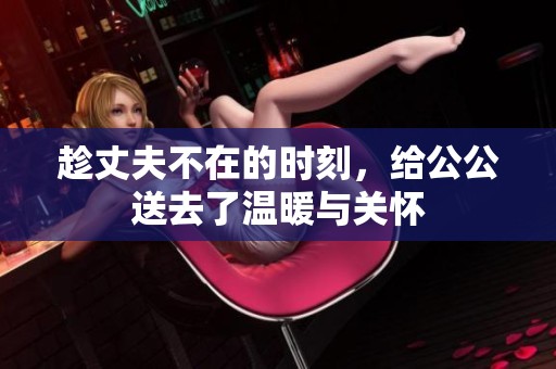 趁丈夫不在的时刻，给公公送去了温暖与关怀