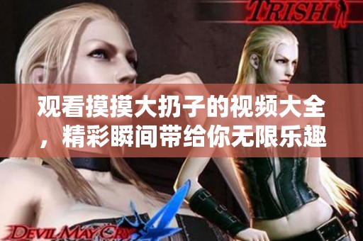 观看摸摸大扔子的视频大全，精彩瞬间带给你无限乐趣！