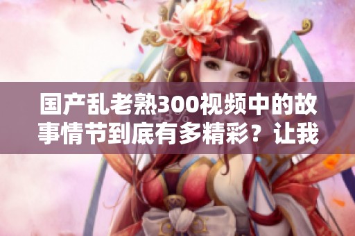 国产乱老熟300视频中的故事情节到底有多精彩？让我们一起来探讨一下吧！
