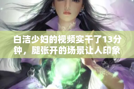 白洁少妇的视频实干了13分钟，腿张开的场景让人印象深刻