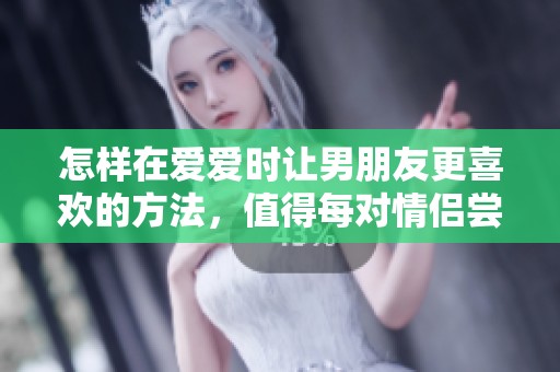 怎样在爱爱时让男朋友更喜欢的方法，值得每对情侣尝试探索