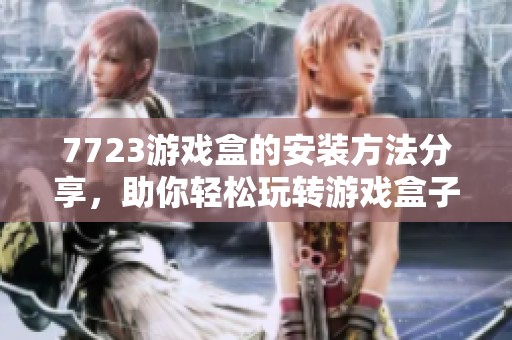 7723游戏盒的安装方法分享，助你轻松玩转游戏盒子精彩世界