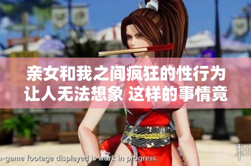 亲女和我之间疯狂的性行为让人无法想象 这样的事情竟然发生在我们身上
