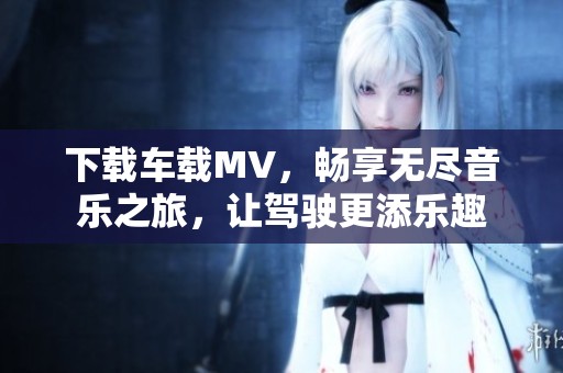 下载车载MV，畅享无尽音乐之旅，让驾驶更添乐趣