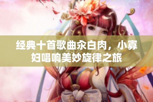 经典十首歌曲汆白肉，小寡妇唱响美妙旋律之旅