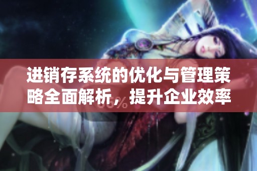 进销存系统的优化与管理策略全面解析，提升企业效率与竞争力