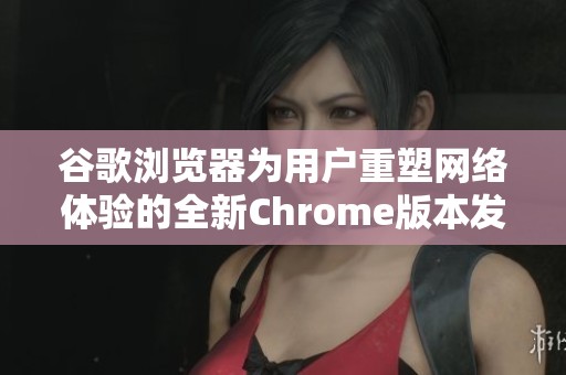 谷歌浏览器为用户重塑网络体验的全新Chrome版本发布