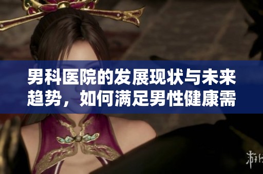 男科医院的发展现状与未来趋势，如何满足男性健康需求的挑战与机遇