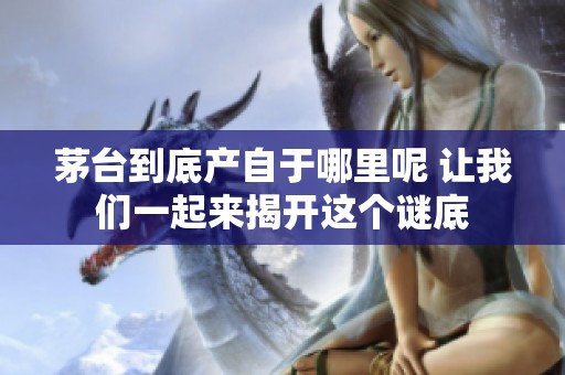 茅台到底产自于哪里呢 让我们一起来揭开这个谜底