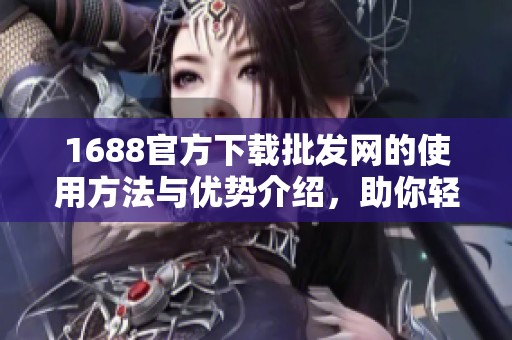 1688官方下载批发网的使用方法与优势介绍，助你轻松购物与进货