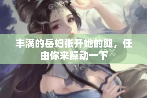 丰满的岳妇张开她的腿，任由你来躁动一下