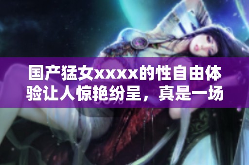 国产猛女xxxx的性自由体验让人惊艳纷呈，真是一场视听盛宴