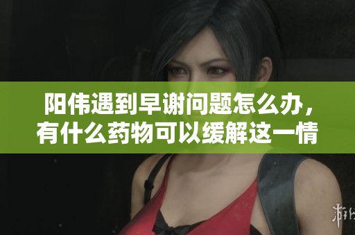 阳伟遇到早谢问题怎么办，有什么药物可以缓解这一情况呢
