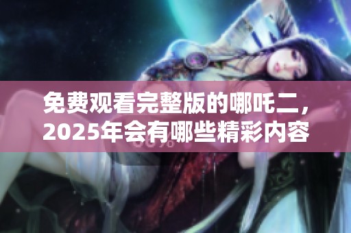 免费观看完整版的哪吒二，2025年会有哪些精彩内容呢