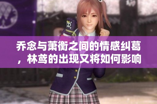 乔念与萧衡之间的情感纠葛，林鸢的出现又将如何影响他们的未来呢