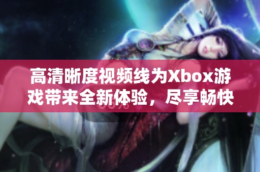 高清晰度视频线为Xbox游戏带来全新体验，尽享畅快游戏的视觉盛宴