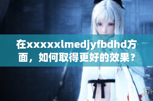 在xxxxxlmedjyfbdhd方面，如何取得更好的效果？让我们深入探讨一下。