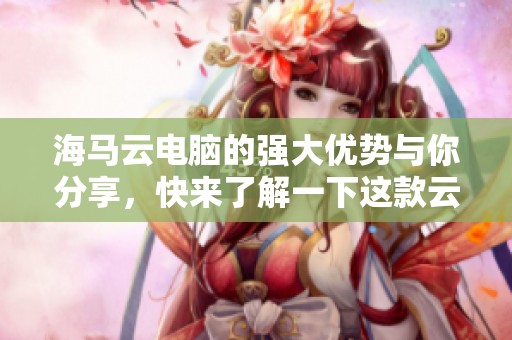 海马云电脑的强大优势与你分享，快来了解一下这款云电脑的魅力所在