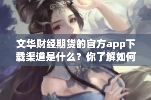 文华财经期货的官方app下载渠道是什么？你了解如何顺利下载安装吗？