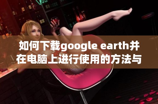 如何下载google earth并在电脑上进行使用的方法与技巧分享