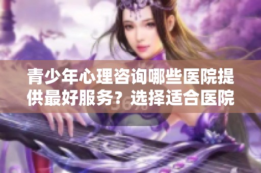 青少年心理咨询哪些医院提供最好服务？选择适合医院非常重要！