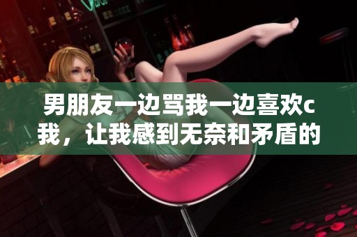 男朋友一边骂我一边喜欢c我，让我感到无奈和矛盾的心情