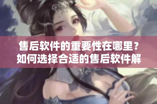 售后软件的重要性在哪里？如何选择合适的售后软件解决方案？