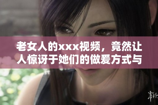 老女人的xxx视频，竟然让人惊讶于她们的做爰方式与表现