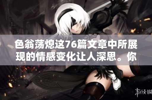 色翁荡熄这76篇文章中所展现的情感变化让人深思。你对这些内容的理解又如何呢？
