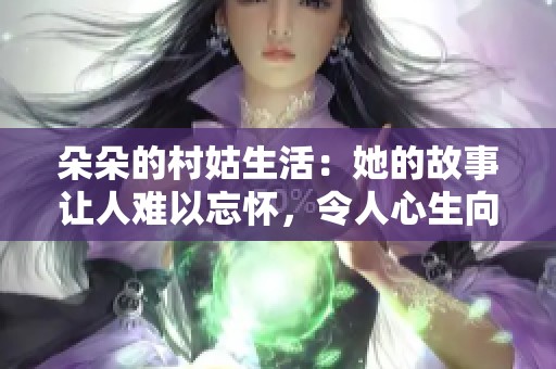 朵朵的村姑生活：她的故事让人难以忘怀，令人心生向往