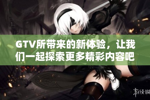 GTV所带来的新体验，让我们一起探索更多精彩内容吧！