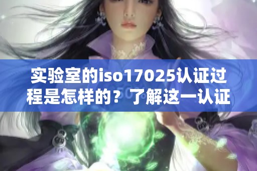 实验室的iso17025认证过程是怎样的？了解这一认证的重要性与意义。