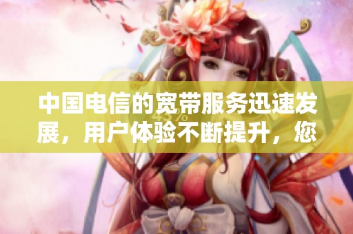 中国电信的宽带服务迅速发展，用户体验不断提升，您了解了吗